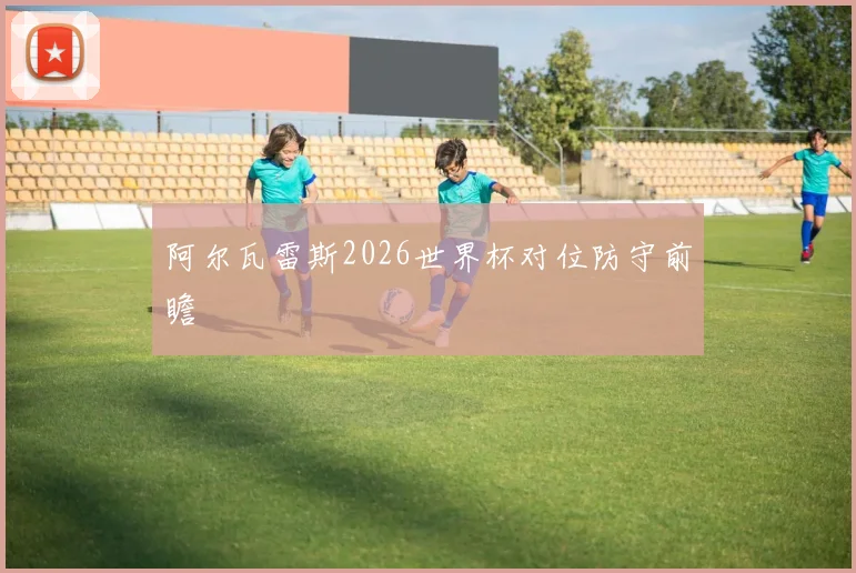 阿尔瓦雷斯2026世界杯对位防守前瞻