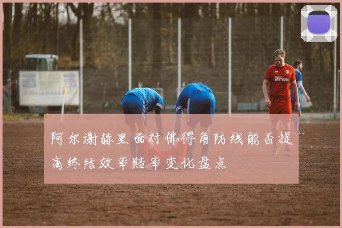 阿尔谢赫里面对佛得角防线能否提高终结效率赔率变化盘点