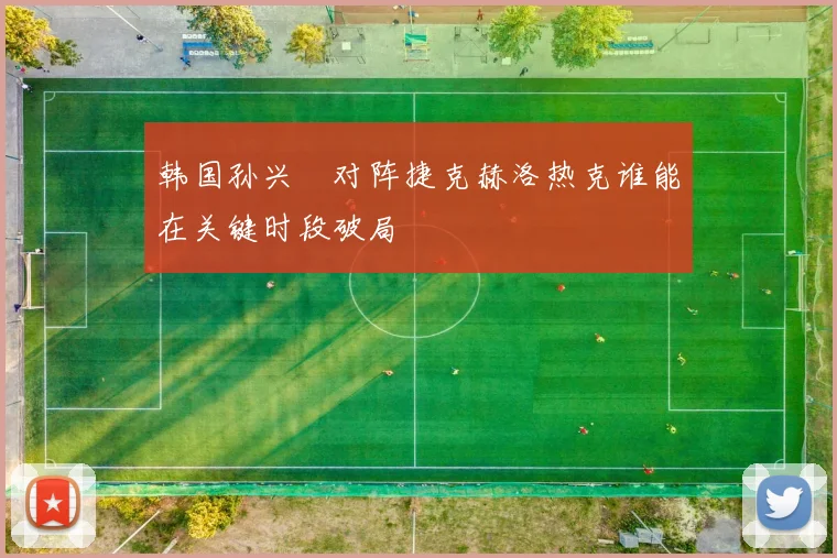 韩国孙兴慜对阵捷克赫洛热克谁能在关键时段破局