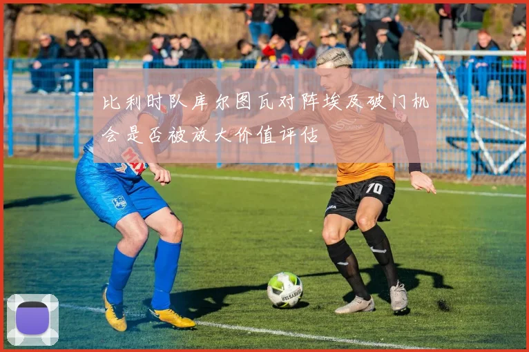 比利时队库尔图瓦对阵埃及破门机会是否被放大价值评估
