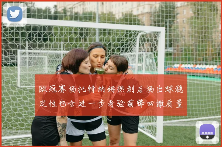 欧冠赛场托特纳姆热刺后场出球稳定性也会进一步考验前锋回撤质量