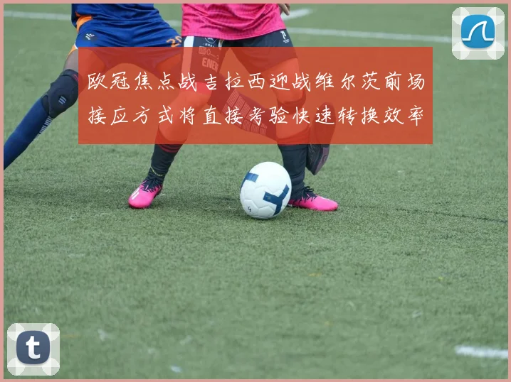 欧冠焦点战吉拉西迎战维尔茨前场接应方式将直接考验快速转换效率