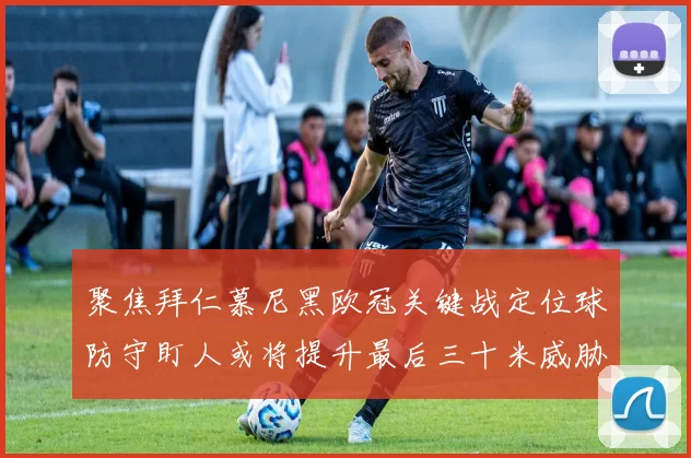 聚焦拜仁慕尼黑欧冠关键战定位球防守盯人或将提升最后三十米威胁