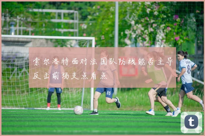 索尔洛特面对法国队防线能否主导反击前场支点看点