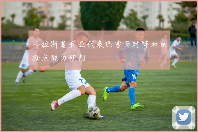 卡拉斯基利亚代表巴拿马对阵加纳抢点能力研判