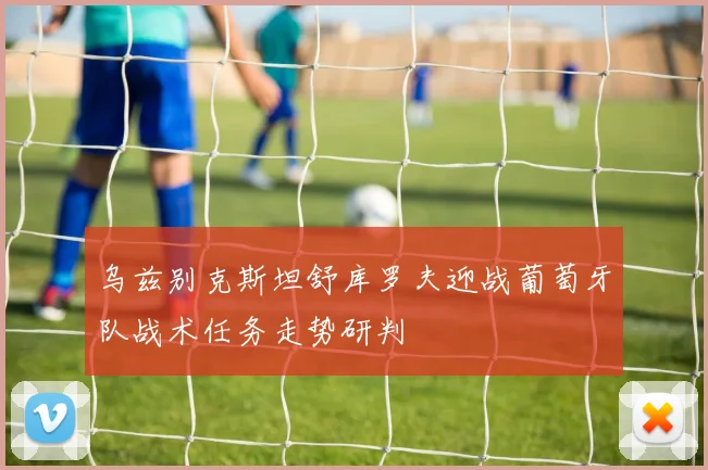 乌兹别克斯坦舒库罗夫迎战葡萄牙队战术任务走势研判