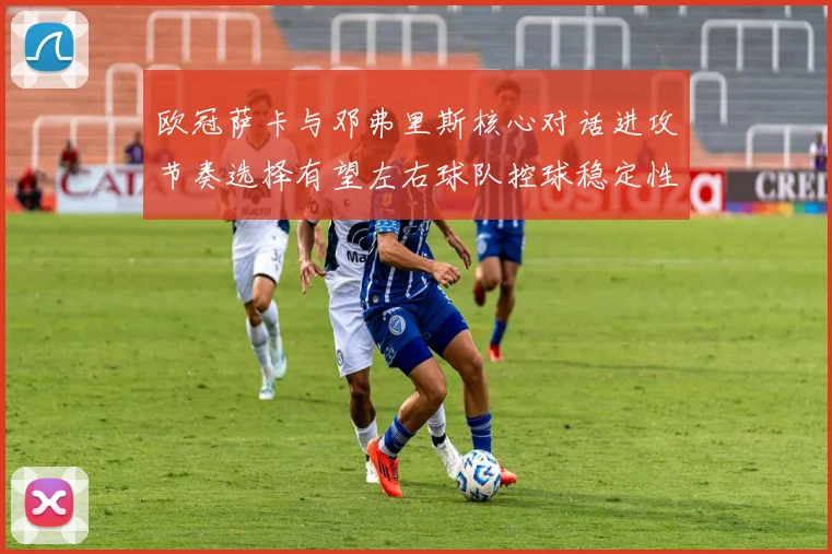 欧冠萨卡与邓弗里斯核心对话进攻节奏选择有望左右球队控球稳定性