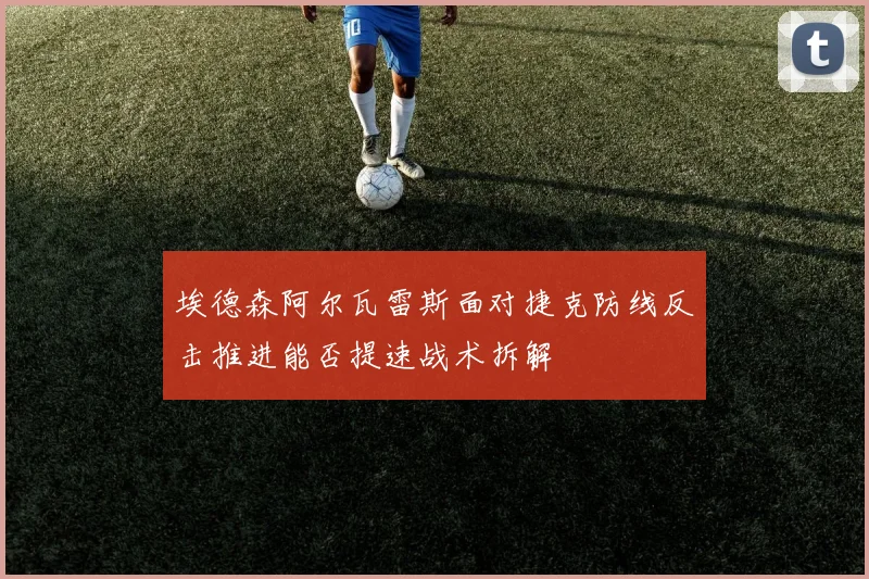 埃德森阿尔瓦雷斯面对捷克防线反击推进能否提速战术拆解
