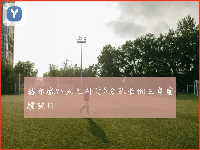 赫尔城vs米兰补时6分队长倒三角前腰破门