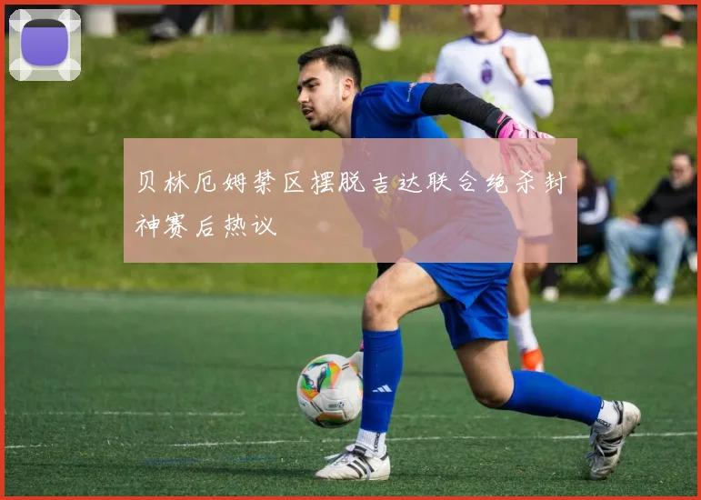 贝林厄姆禁区摆脱吉达联合绝杀封神赛后热议