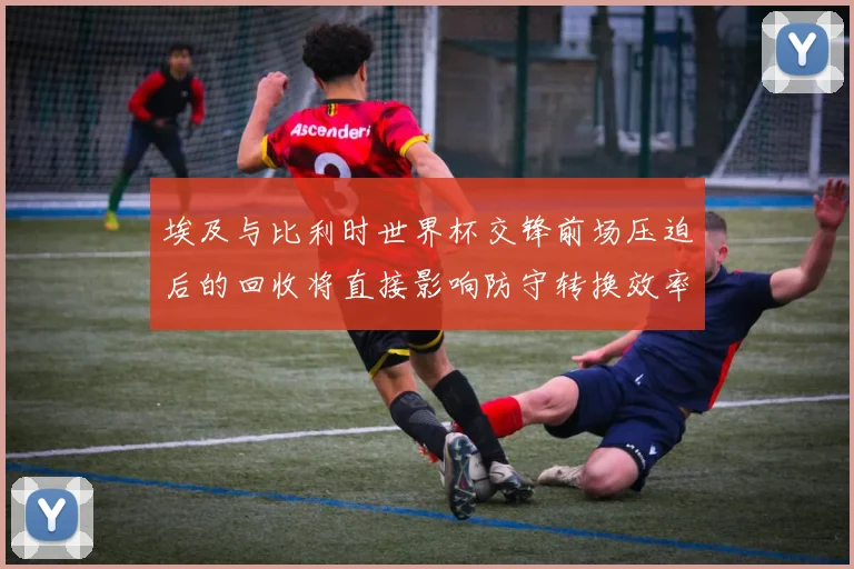 埃及与比利时世界杯交锋前场压迫后的回收将直接影响防守转换效率