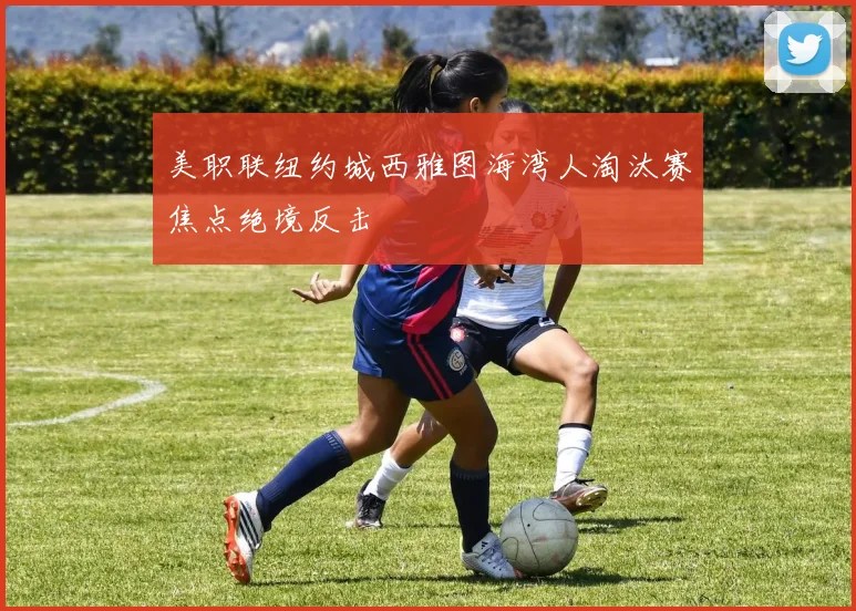 美职联纽约城西雅图海湾人淘汰赛焦点绝境反击
