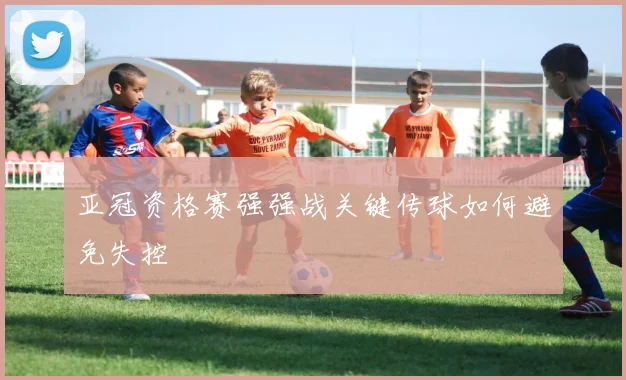 亚冠资格赛强强战关键传球如何避免失控