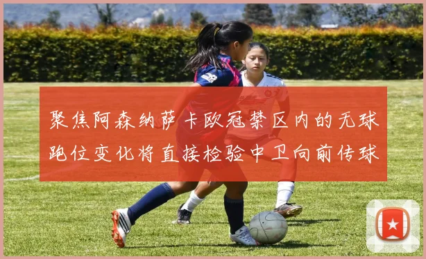 聚焦阿森纳萨卡欧冠禁区内的无球跑位变化将直接检验中卫向前传球
