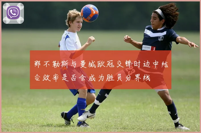 那不勒斯与曼城欧冠交锋时边中结合效率是否会成为胜负分界线