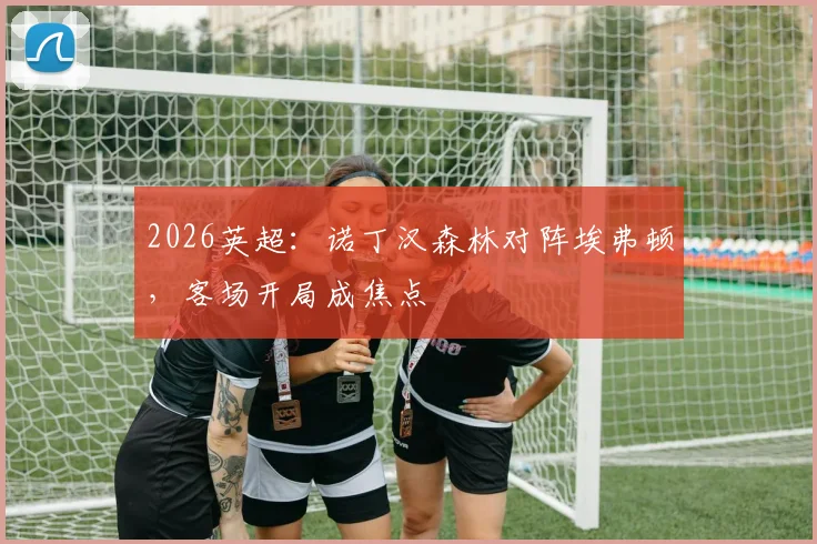 2026英超：诺丁汉森林对阵埃弗顿，客场开局成焦点