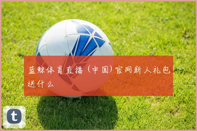 蓝鲸体育直播 (中国)官网新人礼包送什么