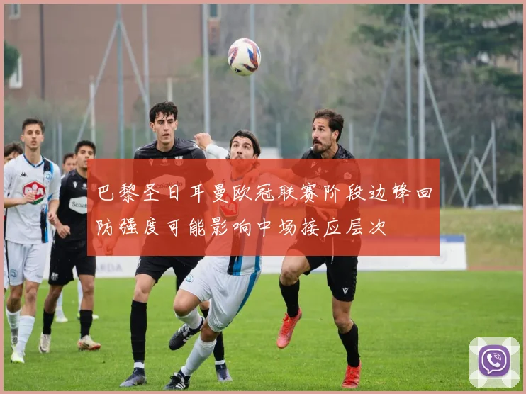巴黎圣日耳曼欧冠联赛阶段边锋回防强度可能影响中场接应层次