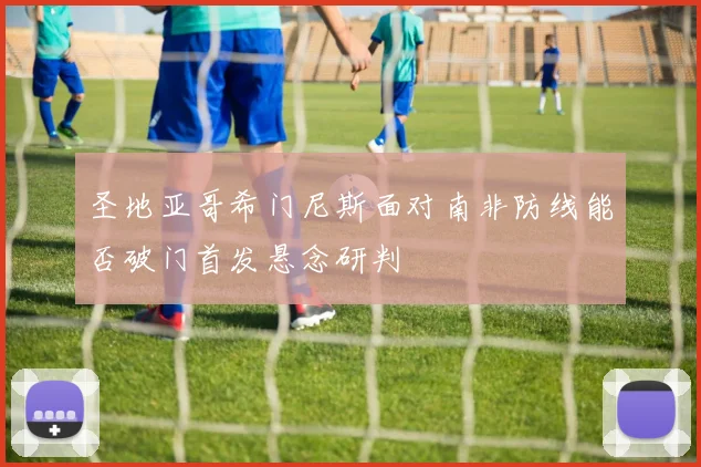 圣地亚哥希门尼斯面对南非防线能否破门首发悬念研判