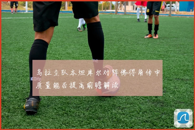 乌拉圭队本坦库尔对阵佛得角传中质量能否提高前瞻解读