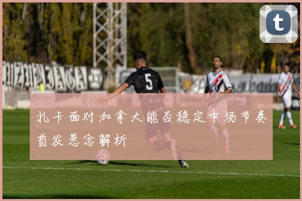 扎卡面对加拿大能否稳定中场节奏首发悬念解析