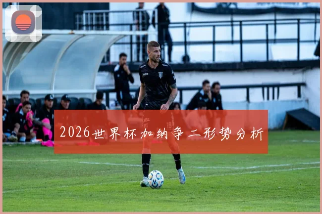 2026世界杯加纳争二形势分析