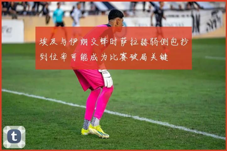 埃及与伊朗交锋时萨拉赫弱侧包抄到位率可能成为比赛破局关键