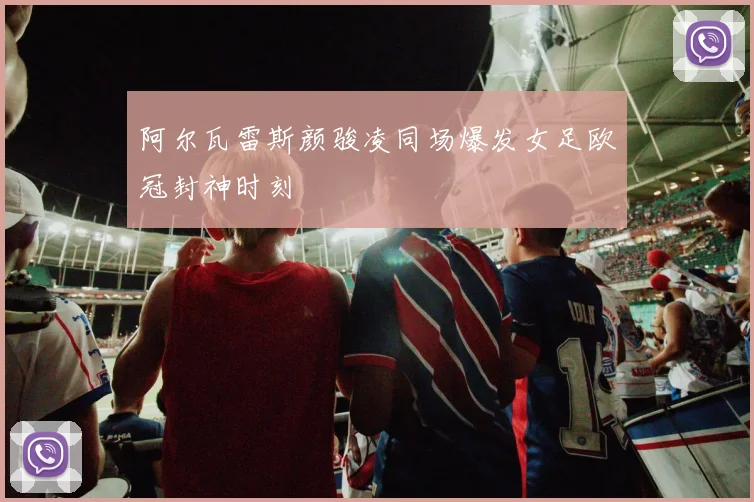 阿尔瓦雷斯颜骏凌同场爆发女足欧冠封神时刻