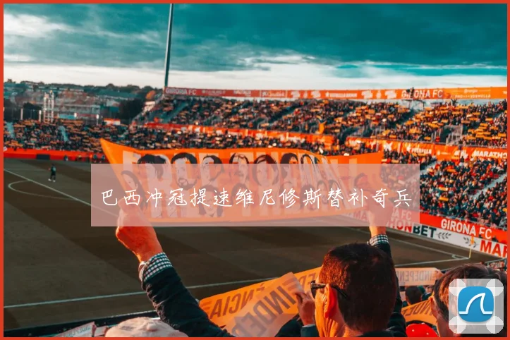 巴西冲冠提速维尼修斯替补奇兵