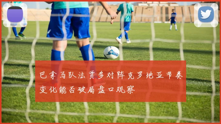 巴拿马队法贾多对阵克罗地亚节奏变化能否破局盘口观察