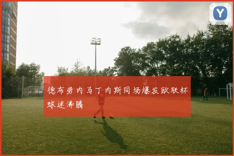 德布劳内马丁内斯同场爆发欧联杯球迷沸腾